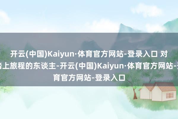 开云(中国)Kaiyun·体育官方网站-登录入口 对于行将踏上旅程的东谈主-开云(中国)Kaiyun·体育官方网站-登录入口