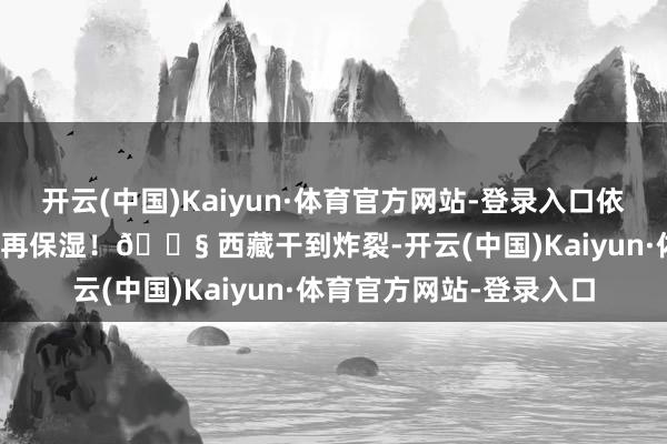 开云(中国)Kaiyun·体育官方网站-登录入口依次渐进！8⃣ 保湿保湿再保湿！💧 西藏干到炸裂-开云(中国)Kaiyun·体育官方网站-登录入口