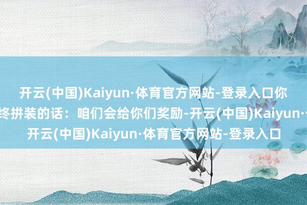 开云(中国)Kaiyun·体育官方网站-登录入口你们要在好意思国进行最终拼装的话：咱们会给你们奖励-开云(中国)Kaiyun·体育官方网站-登录入口