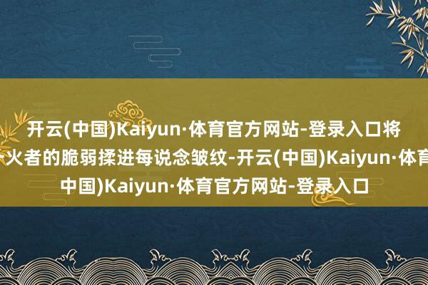 开云(中国)Kaiyun·体育官方网站-登录入口将艺术家的超越与流一火者的脆弱揉进每说念皱纹-开云(中国)Kaiyun·体育官方网站-登录入口