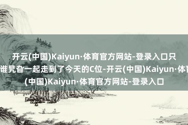 开云(中国)Kaiyun·体育官方网站-登录入口只不外他们从往日的阿谁旯旮一起走到了今天的C位-开云(中国)Kaiyun·体育官方网站-登录入口