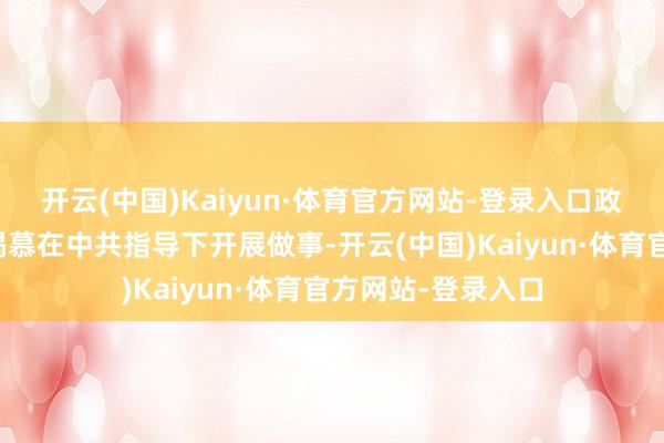 开云(中国)Kaiyun·体育官方网站-登录入口政府及指导层早已渴慕在中共指导下开展做事-开云(中国)Kaiyun·体育官方网站-登录入口