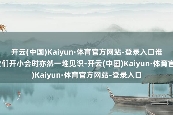 开云(中国)Kaiyun·体育官方网站-登录入口谁听你的?”而照应们开小会时亦然一堆见识-开云(中国)Kaiyun·体育官方网站-登录入口
