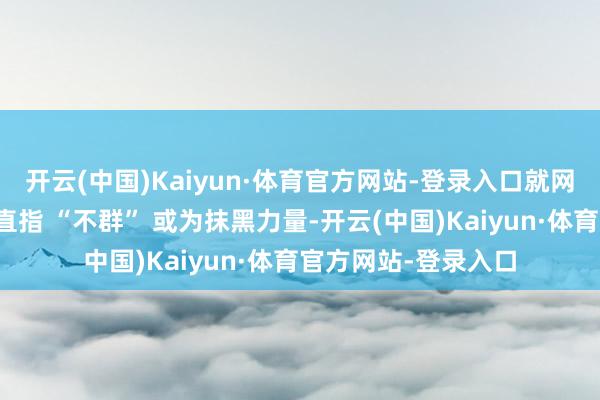 开云(中国)Kaiyun·体育官方网站-登录入口就网罗相干争议发声：直指 “不群” 或为抹黑力量-开云(中国)Kaiyun·体育官方网站-登录入口