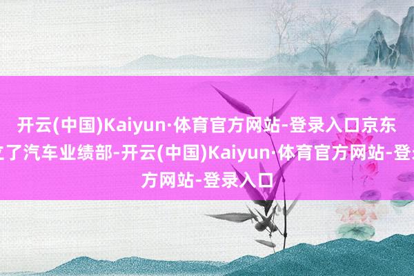 开云(中国)Kaiyun·体育官方网站-登录入口京东就成立了汽车业绩部-开云(中国)Kaiyun·体育官方网站-登录入口