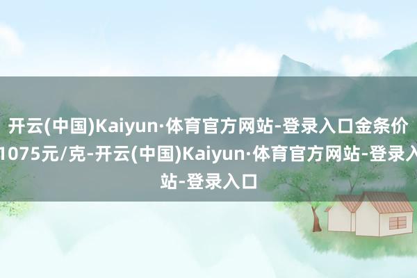 开云(中国)Kaiyun·体育官方网站-登录入口金条价钱1075元/克-开云(中国)Kaiyun·体育官方网站-登录入口