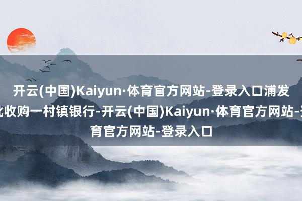 开云(中国)Kaiyun·体育官方网站-登录入口浦发银行获批收购一村镇银行-开云(中国)Kaiyun·体育官方网站-登录入口