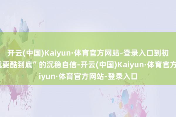 开云(中国)Kaiyun·体育官方网站-登录入口到初三年龄“瓦解就要酷到底”的沉稳自信-开云(中国)Kaiyun·体育官方网站-登录入口