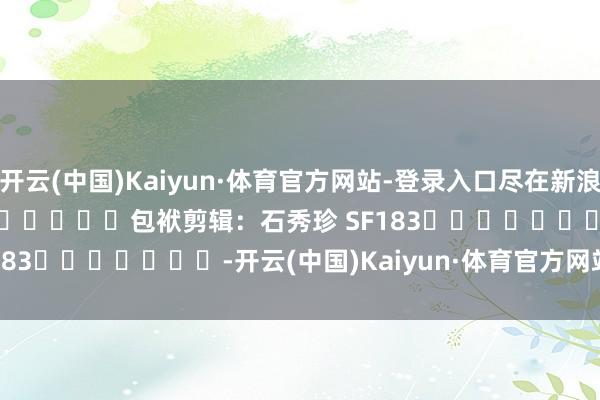 开云(中国)Kaiyun·体育官方网站-登录入口尽在新浪财经APP            						包袱剪辑：石秀珍 SF183							-开云(中国)Kaiyun·体育官方网站-登录入口
