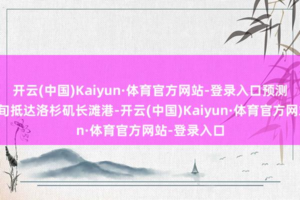 开云(中国)Kaiyun·体育官方网站-登录入口预测将在三月中旬抵达洛杉矶长滩港-开云(中国)Kaiyun·体育官方网站-登录入口