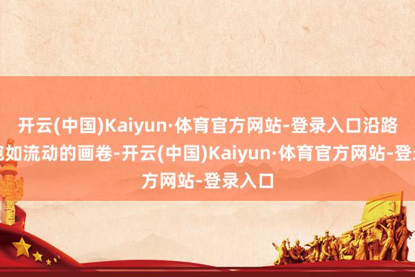 开云(中国)Kaiyun·体育官方网站-登录入口沿路忻悦宛如流动的画卷-开云(中国)Kaiyun·体育官方网站-登录入口