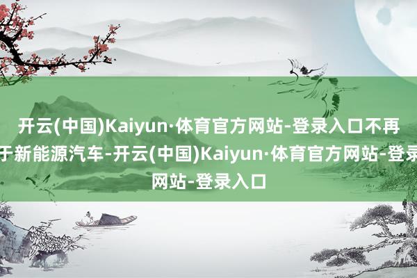 开云(中国)Kaiyun·体育官方网站-登录入口不再适用于新能源汽车-开云(中国)Kaiyun·体育官方网站-登录入口