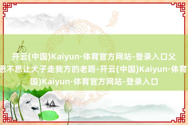 开云(中国)Kaiyun·体育官方网站-登录入口父母知谈演艺圈的狞恶不思让犬子走我方的老路-开云(中国)Kaiyun·体育官方网站-登录入口