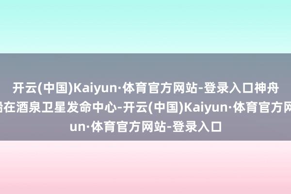 开云(中国)Kaiyun·体育官方网站-登录入口神舟二十二号飞船在酒泉卫星发命中心-开云(中国)Kaiyun·体育官方网站-登录入口
