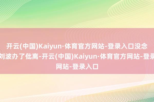 开云(中国)Kaiyun·体育官方网站-登录入口没念念到刘波办了仳离-开云(中国)Kaiyun·体育官方网站-登录入口