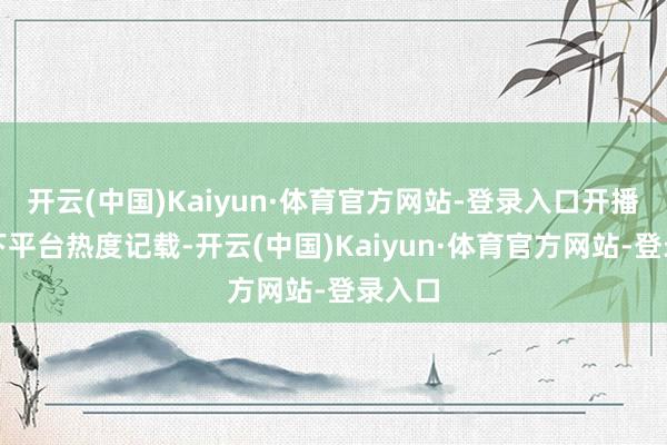 开云(中国)Kaiyun·体育官方网站-登录入口开播即创下平台热度记载-开云(中国)Kaiyun·体育官方网站-登录入口