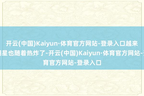 开云(中国)Kaiyun·体育官方网站-登录入口越来越多的明星也随着热炸了-开云(中国)Kaiyun·体育官方网站-登录入口