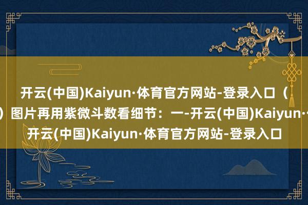 开云(中国)Kaiyun·体育官方网站-登录入口(调候用神可用下表速查)图片再用紫微斗数看细节:一-开云(中国)Kaiyun·体育官方网站-登录入口