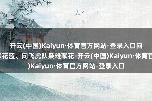 开云(中国)Kaiyun·体育官方网站-登录入口向陈纳德将军像敬献花篮、向飞虎队枭雄献花-开云(中国)Kaiyun·体育官方网站-登录入口
