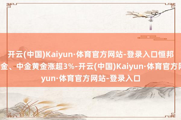 开云(中国)Kaiyun·体育官方网站-登录入口恒邦股份、西部黄金、中金黄金涨超3%-开云(中国)Kaiyun·体育官方网站-登录入口