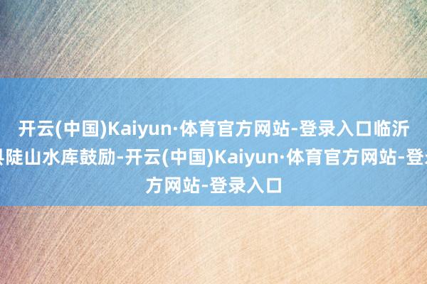开云(中国)Kaiyun·体育官方网站-登录入口临沂莒南县陡山水库鼓励-开云(中国)Kaiyun·体育官方网站-登录入口