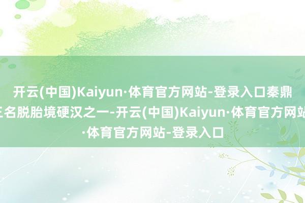 开云(中国)Kaiyun·体育官方网站-登录入口秦鼎胜是秦家三名脱胎境硬汉之一-开云(中国)Kaiyun·体育官方网站-登录入口
