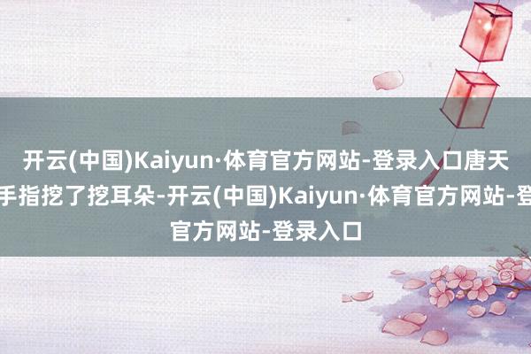 开云(中国)Kaiyun·体育官方网站-登录入口唐天用一根手指挖了挖耳朵-开云(中国)Kaiyun·体育官方网站-登录入口