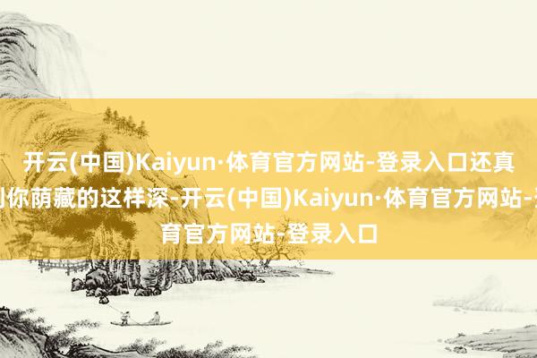 开云(中国)Kaiyun·体育官方网站-登录入口还真没念念到你荫藏的这样深-开云(中国)Kaiyun·体育官方网站-登录入口