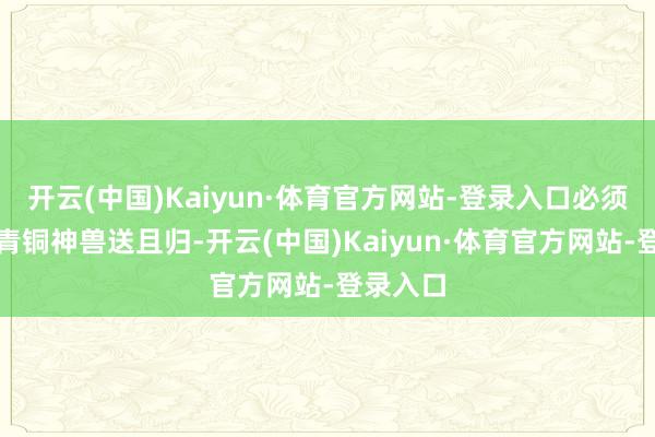 开云(中国)Kaiyun·体育官方网站-登录入口必须立时将青铜神兽送且归-开云(中国)Kaiyun·体育官方网站-登录入口