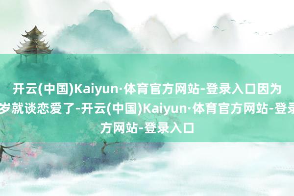 开云(中国)Kaiyun·体育官方网站-登录入口因为我15岁就谈恋爱了-开云(中国)Kaiyun·体育官方网站-登录入口