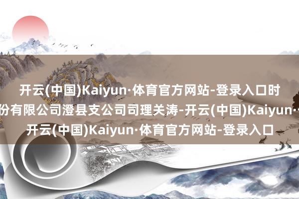 开云(中国)Kaiyun·体育官方网站-登录入口时任中华聚首财产保障股份有限公司澄县支公司司理关涛-开云(中国)Kaiyun·体育官方网站-登录入口