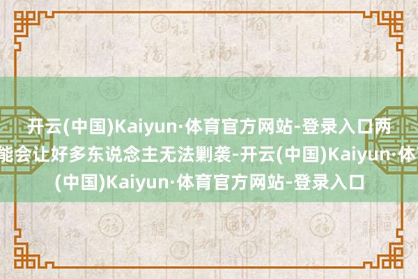 开云(中国)Kaiyun·体育官方网站-登录入口两东说念主要是远隔可能会让好多东说念主无法剿袭-开云(中国)Kaiyun·体育官方网站-登录入口