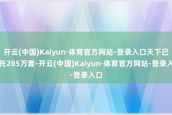 开云(中国)Kaiyun·体育官方网站-登录入口天下已寄托285万套-开云(中国)Kaiyun·体育官方网站-登录入口