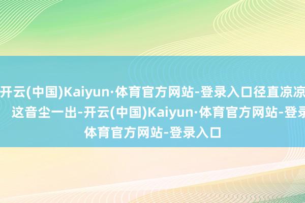 开云(中国)Kaiyun·体育官方网站-登录入口径直凉凉! 这音尘一出-开云(中国)Kaiyun·体育官方网站-登录入口