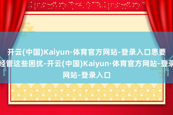 开云(中国)Kaiyun·体育官方网站-登录入口思要透澈经管这些困扰-开云(中国)Kaiyun·体育官方网站-登录入口