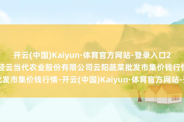 开云(中国)Kaiyun·体育官方网站-登录入口2024年11月16日陕西泾云当代农业股份有限公司云阳蔬菜批发市集价钱行情-开云(中国)Kaiyun·体育官方网站-登录入口