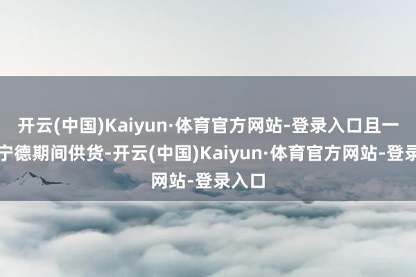 开云(中国)Kaiyun·体育官方网站-登录入口且一谈由宁德期间供货-开云(中国)Kaiyun·体育官方网站-登录入口