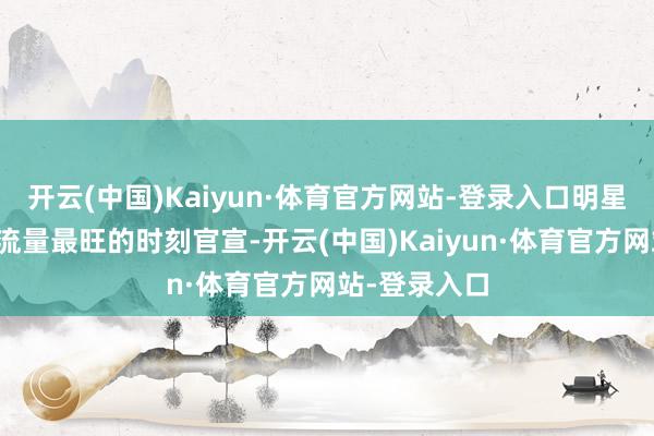 开云(中国)Kaiyun·体育官方网站-登录入口明星代言总得挑流量最旺的时刻官宣-开云(中国)Kaiyun·体育官方网站-登录入口