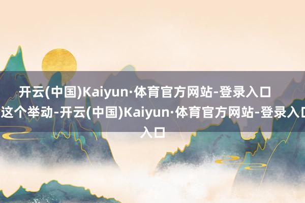 开云(中国)Kaiyun·体育官方网站-登录入口       这个举动-开云(中国)Kaiyun·体育官方网站-登录入口