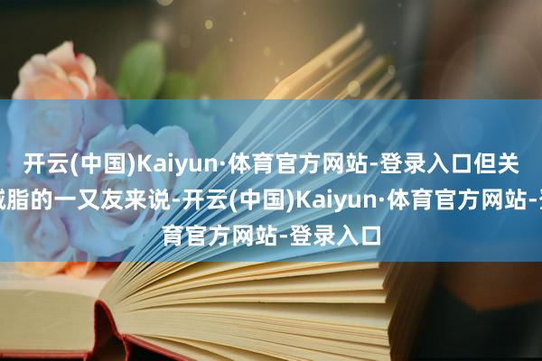 开云(中国)Kaiyun·体育官方网站-登录入口但关于思要减脂的一又友来说-开云(中国)Kaiyun·体育官方网站-登录入口