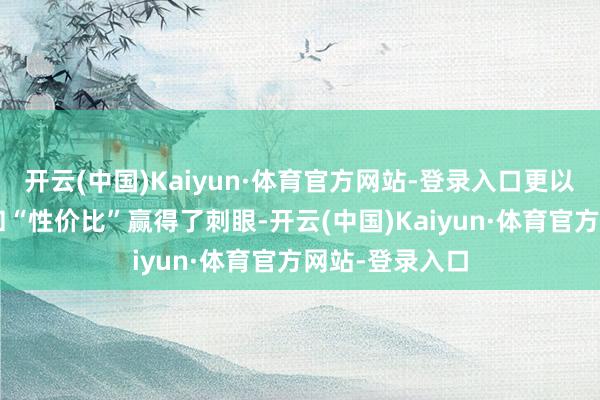 开云(中国)Kaiyun·体育官方网站-登录入口更以其“人命力”和“性价比”赢得了刺眼-开云(中国)Kaiyun·体育官方网站-登录入口
