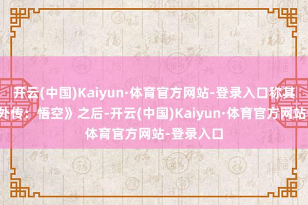 开云(中国)Kaiyun·体育官方网站-登录入口称其为继《黑外传：悟空》之后-开云(中国)Kaiyun·体育官方网站-登录入口
