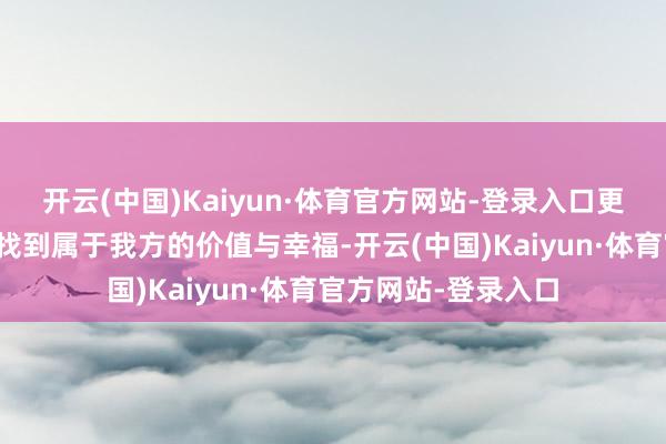 开云(中国)Kaiyun·体育官方网站-登录入口更对于如安在新舞台找到属于我方的价值与幸福-开云(中国)Kaiyun·体育官方网站-登录入口