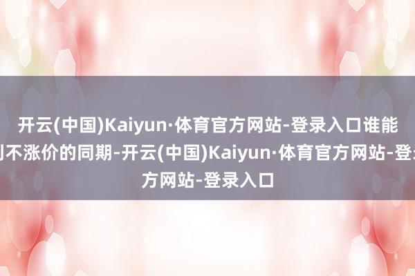 开云(中国)Kaiyun·体育官方网站-登录入口谁能作念到不涨价的同期-开云(中国)Kaiyun·体育官方网站-登录入口