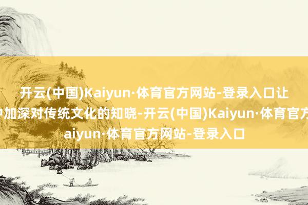 开云(中国)Kaiyun·体育官方网站-登录入口让巨匠在不雅赏中加深对传统文化的知晓-开云(中国)Kaiyun·体育官方网站-登录入口