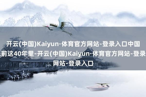 开云(中国)Kaiyun·体育官方网站-登录入口中国在以前这40年里-开云(中国)Kaiyun·体育官方网站-登录入口