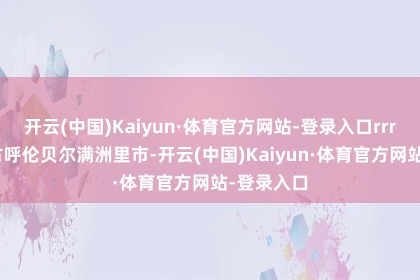 开云(中国)Kaiyun·体育官方网站-登录入口rrrrr在内蒙古呼伦贝尔满洲里市-开云(中国)Kaiyun·体育官方网站-登录入口