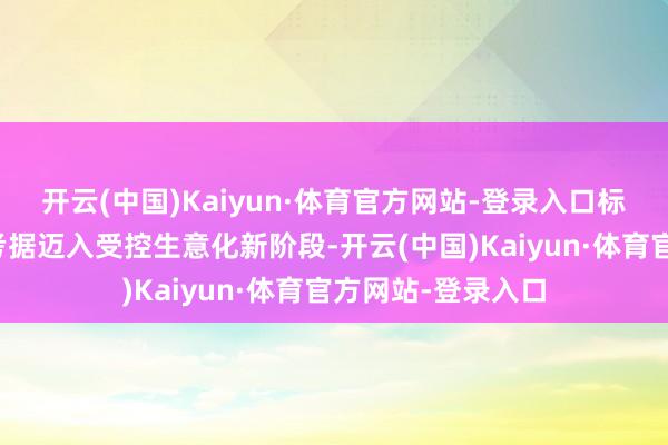 开云(中国)Kaiyun·体育官方网站-登录入口标记着行业从时候考据迈入受控生意化新阶段-开云(中国)Kaiyun·体育官方网站-登录入口