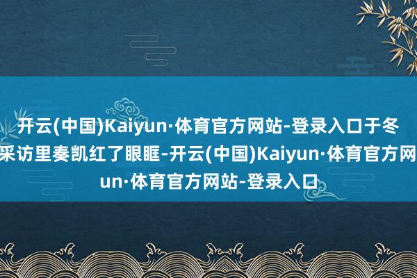 开云(中国)Kaiyun·体育官方网站-登录入口于冬在12月那场采访里奏凯红了眼眶-开云(中国)Kaiyun·体育官方网站-登录入口