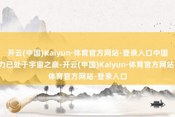 开云(中国)Kaiyun·体育官方网站-登录入口中国的军事实力已处于宇宙之巅-开云(中国)Kaiyun·体育官方网站-登录入口